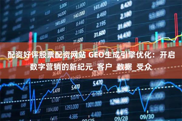 配资好评股票配资网站 GEO生成引擎优化：开启数字营销的新纪元_客户_数据_受众