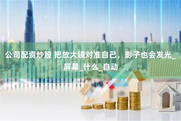 公司配资炒股 把放大镜对准自己，影子也会发光_屏幕_什么_自动