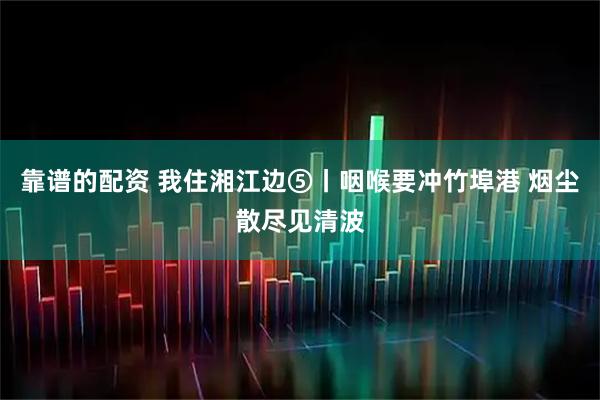 靠谱的配资 我住湘江边⑤丨咽喉要冲竹埠港 烟尘散尽见清波