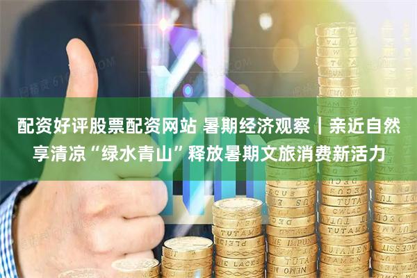 配资好评股票配资网站 暑期经济观察｜亲近自然享清凉“绿水青山”释放暑期文旅消费新活力
