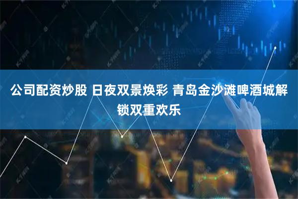 公司配资炒股 日夜双景焕彩 青岛金沙滩啤酒城解锁双重欢乐