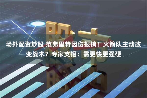 场外配资炒股 范弗里特因伤报销！火箭队主动改变战术？专家支招：需更快更强硬