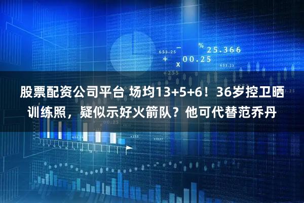 股票配资公司平台 场均13+5+6！36岁控卫晒训练照，疑似示好火箭队？他可代替范乔丹