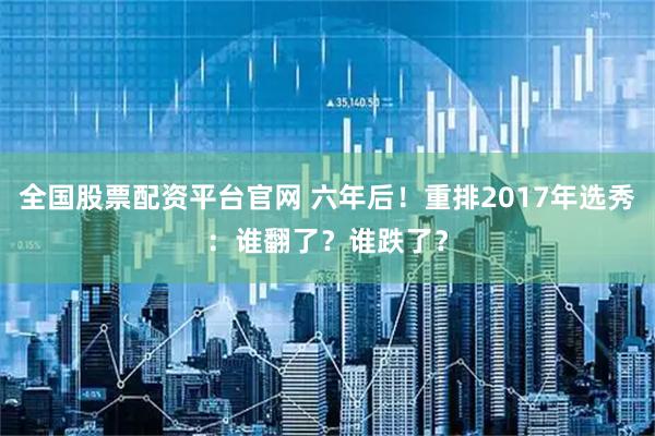 全国股票配资平台官网 六年后！重排2017年选秀：谁翻了？谁跌了？