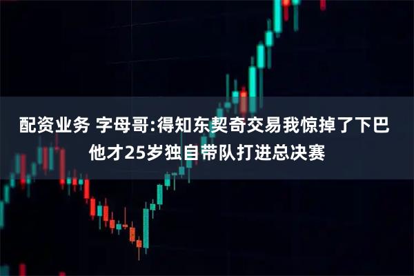 配资业务 字母哥:得知东契奇交易我惊掉了下巴 他才25岁独自带队打进总决赛